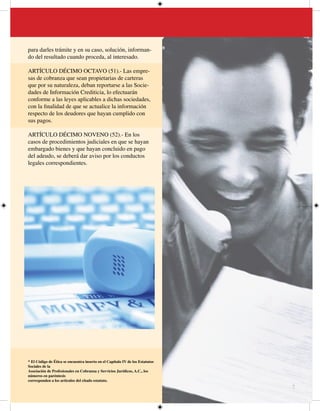 para darles trámite y en su caso, solución, informan-
do del resultado cuando proceda, al interesado.

ARTÍCULO DÉCIMO OCTAVO (51).- Las empre-
sas de cobranza que sean propietarias de carteras
que por su naturaleza, deban reportarse a las Socie-
dades de Información Crediticia, lo efectuarán
conforme a las leyes aplicables a dichas sociedades,
con la finalidad de que se actualice la información
respecto de los deudores que hayan cumplido con
sus pagos.

ARTÍCULO DÉCIMO NOVENO (52).- En los
casos de procedimientos judiciales en que se hayan
embargado bienes y que hayan concluido en pago
del adeudo, se deberá dar aviso por los conductos
legales correspondientes.




* El Código de Ética se encuentra inserto en el Capítulo IV de los Estatutos
Sociales de la
Asociación de Profesionales en Cobranza y Servicios Jurídicos, A.C., los
números en paréntesis
corresponden a los artículos del citado estatuto.
                                                                               7
 