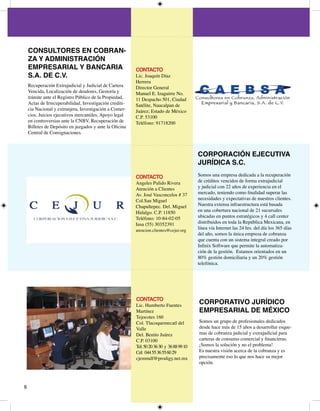 CONSULTORES EN COBRAN-
    ZA Y ADMINISTRACIÓN
    EMPRESARIAL Y BANCARIA                               CONTACTO
    S.A. DE C.V.                                         Lic. Joaquín Díaz
                                                         Herrera
    Recuperación Extrajudicial y Judicial de Cartera     Director General
    Vencida, Localización de deudores, Gestoría y        Manuel E. Izaguirre No.
    trámite ante el Registro Público de la Propiedad,     Despacho 50, Ciudad
    Actas de Irrecuperabilidad, Investigación crediti-   Satélite, Naucalpan de
    cia Nacional y extranjera, Investigación a Comer-    Juárez; Estado de México
    cios, Juicios ejecutivos mercantiles, Apoyo legal    C.P. 500
    en controversias ante la CNBV, Recuperación de       Teléfono: 97800
    Billetes de Depósito en juzgados y ante la Oficina
    Central de Consignaciones.



                                                                                          CORPORACIÓN EJECUTIVA
                                                                                          JURÍDICA S.C.

                                                         CONTACTO                         Somos una empresa dedicada a la recuperación
                                                         Angeles Pulido Rivera            de créditos vencidos de forma extrajudicial
                                                         Atención a Clientes              y judicial con  años de experiencia en el
                                                         Av. José Vasconcelos # 7        mercado, teniendo como finalidad superar las
                                                         Col.San Miguel                   necesidades y expectativas de nuestros clientes.
                                                         Chapultepec. Del. Miguel         Nuestra extensa infraestructura está basada
                                                         Hidalgo. C.P. 850              en una cobertura nacional de  sucursales
                                                         Teléfono: 0-8-0-05            ubicadas en puntos estratégicos y  call center
                                                         Iusa (55) 059               distribuidos en toda la República Mexicana, en
                                                         atencion.clientes@cejur.org
                                                                                          línea vía Internet las  hrs. del día los 65 días
                                                                                          del año, somos la única empresa de cobranza
                                                                                          que cuenta con un sistema integral creado por
                                                                                          Infinix Software que permite la automatiza-
                                                                                          ción de la gestión. Estamos orientados en un
                                                                                          80% gestión domiciliaria y un 0% gestión
                                                                                          telefónica.




                                                         CONTACTO
                                                         Lic. Humberto Fuentes
                                                                                          CORPORATIVO JURÍDICO
                                                         Martínez                         EMPRESARIAL DE MÉXICO
                                                         Tejocotes 60
                                                         Col. Tlacoquemecatl del          Somos un grupo de profesionales dedicados
                                                         Valle                            desde hace más de 5 años a desarrollar esque-
                                                         Del. Benito Juárez               mas de cobranza judicial y extrajudicial para
                                                         C.P. 000                       carteras de consumo comercial y financieras.
                                                         Tel: 50 0 6 0 y 6 88 99 0   ¡Somos la solución y no el problema!
                                                         Cel: 0 55 6 55 60 9          Es nuestra visión acerca de la cobranza y es
                                                         cjemmdf@prodigy.net.mx           precisamente eso lo que nos hace su mejor
                                                                                          opción.




8
 