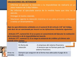 OBLIGACIONES DEL RETENEDOR 
 Informar al ejecutor la retención o la imposibilidad de realizarla en un 
plazo máximo de 5 días hábiles- 
 No informar al ejecutado acerca de la medida hasta que ésta no se 
SEGUNDA • Adopción de medidas cautelares. 
El Ejecutor Coactivo puede aplicar medidas cautelares, sin orden 
de prelación, las cuales pueden ser las siguientes: 
TIPOS DE MEDIDAS CAUTELARES 
EMBARGOS 
En forma de 
intervención 
- En recaudación 
- En información 
- En administración de bienes 
En forma de 
depósito 
- Con extracción de bienes 
- Sin extracción de bienes 
En forma de 
inscripción 
-SUNARP 
En forma de 
retención 
- A empresas del sistema financiero. 
- A terceros que no forman parte del 
sistema financiero. 
Otras no 
previstas 
Siempre que aseguren de la forma mas adecuada el pago de la 
deuda. 
ejecute. 
 Entregar el monto retenido 
 Mantener vigente la retención mientras no se cubra el monto embargado 
o exista un levantamiento. 
Bajo los apercibimientos señalados en el numeral 4) del artículo 118° del Código, 
vale decir de ser sancionado por incurrir en las infracciones tributarias siguientes: 
- Artículo 177°, numeral 6): Si no se pone en conocimiento del Ejecutor la realización 
de la retención o de la imposibilidad de hacerla. 
- Artículo 177°, numeral 7): Si se niega la existencia de créditos y/o bienes aún 
cuando éstos existan. 
 