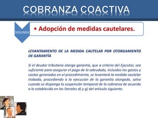 SEGUNDA • Adopción de medidas cautelares. 
LEVANTAMIENTO DE LA MEDIDA CAUTELAR POR OTORGAMIENTO 
DE GARANTÍA 
Si el deudor tributario otorga garantía, que a criterio del Ejecutor, sea 
suficiente para asegurar el pago de lo adeudado, incluidos los gastos y 
costas generados en el procedimiento, se levantará la medida cautelar 
trabada, procediendo a la ejecución de la garantía otorgada, salvo 
cuando se disponga la suspensión temporal de la cobranza de acuerdo 
a lo establecido en los literales d) y g) del artículo siguiente. 
 