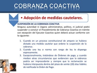 SEGUNDA 
• Adopción de medidas cautelares. 
SUSPENSIÓN DE LA COBRANZA COACTIVA 
Ninguna autoridad ni órgano administrativo, político, ni judicial podrá 
suspender o concluir el Procedimiento de Cobranza Coactiva en trámite 
con excepción del Ejecutor Coactivo quien deberá actuar conforme con 
lo siguiente: 
1. Cuando en un proceso constitucional de amparo se hubiera 
dictado una medida cautelar que ordene la suspensión de la 
cobranza. 
2. Cuando una ley o norma con rango de ley lo disponga 
expresamente. 
3. Excepcionalmente, tratándose de Órdenes de pago, y cuando 
medien otras circunstancias que evidencien que la cobranza 
podría ser improcedente y siempre que la reclamación se 
hubiera interpuesto dentro del plazo de veinte (20) días hábiles 
de notificada la Orden de Pago. 
 