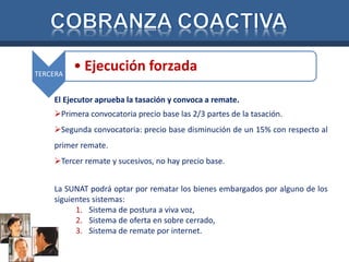 TERCERA 
• Ejecución forzada 
El Ejecutor aprueba la tasación y convoca a remate. 
Primera convocatoria precio base las 2/3 partes de la tasación. 
Segunda convocatoria: precio base disminución de un 15% con respecto al 
primer remate. 
Tercer remate y sucesivos, no hay precio base. 
La SUNAT podrá optar por rematar los bienes embargados por alguno de los 
siguientes sistemas: 
1. Sistema de postura a viva voz, 
2. Sistema de oferta en sobre cerrado, 
3. Sistema de remate por internet. 
 