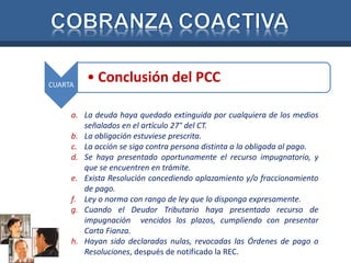 CUARTA • Conclusión del PCC 
a. La deuda haya quedado extinguida por cualquiera de los medios 
señalados en el artículo 27° del CT. 
b. La obligación estuviese prescrita. 
c. La acción se siga contra persona distinta a la obligada al pago. 
d. Se haya presentado oportunamente el recurso impugnatorio, y 
que se encuentren en trámite. 
e. Exista Resolución concediendo aplazamiento y/o fraccionamiento 
de pago. 
f. Ley o norma con rango de ley que lo disponga expresamente. 
g. Cuando el Deudor Tributario haya presentado recurso de 
impugnación vencidos los plazos, cumpliendo con presentar 
Carta Fianza. 
h. Hayan sido declaradas nulas, revocadas las Órdenes de pago o 
Resoluciones, después de notificado la REC. 
 