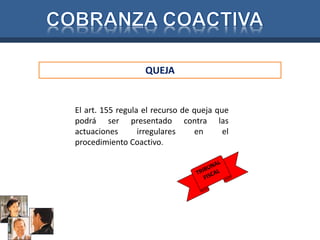 QUEJA 
El art. 155 regula el recurso de queja que 
podrá ser presentado contra las 
actuaciones irregulares en el 
procedimiento Coactivo. 
 
