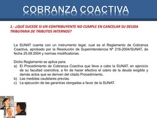 1.- ¿QUÉ SUCEDE SI UN CONTRIBUYENTE NO CUMPLE EN CANCELAR SU DEUDA 
TRIBUTARIA DE TRIBUTOS INTERNOS? 
La SUNAT cuenta con un instrumento legal, cual es el Reglamento de Cobranza 
Coactiva, aprobado por la Resolución de Superintendencia Nº 216-2004/SUNAT, de 
fecha 25.09.2004 y normas modificatorias. 
Dicho Reglamento se aplica para: 
a) El Procedimiento de Cobranza Coactiva que lleve a cabo la SUNAT, en ejercicio 
de su facultad coercitiva, a fin de hacer efectivo el cobro de la deuda exigible y 
demás actos que se deriven del citado Procedimiento. 
b) Las medidas cautelares previas. 
c) La ejecución de las garantías otorgadas a favor de la SUNAT. 
 