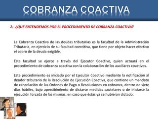 2.- ¿QUÉ ENTENDEMOS POR EL PROCEDIMIENTO DE COBRANZA COACTIVA? 
La Cobranza Coactiva de las deudas tributarias es la facultad de la Administración 
Tributaria, en ejercicio de su facultad coercitiva, que tiene por objeto hacer efectivo 
el cobro de la deuda exigible. 
Esta facultad se ejerce a través del Ejecutor Coactivo, quien actuará en el 
procedimiento de cobranza coactiva con la colaboración de los auxiliares coactivos. 
Este procedimiento es iniciado por el Ejecutor Coactivo mediante la notificación al 
deudor tributario de la Resolución de Ejecución Coactiva, que contiene un mandato 
de cancelación de las Ordenes de Pago o Resoluciones en cobranza, dentro de siete 
días hábiles, bajo apercibimiento de dictarse medidas cautelares o de iniciarse la 
ejecución forzada de las mismas, en caso que éstas ya se hubieran dictado. 
 