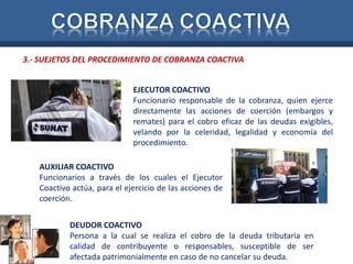 3.- SUEJETOS DEL PROCEDIMIENTO DE COBRANZA COACTIVA 
EJECUTOR COACTIVO 
Funcionario responsable de la cobranza, quien ejerce 
directamente las acciones de coerción (embargos y 
remates) para el cobro eficaz de las deudas exigibles, 
velando por la celeridad, legalidad y economía del 
procedimiento. 
AUXILIAR COACTIVO 
Funcionarios a través de los cuales el Ejecutor 
Coactivo actúa, para el ejercicio de las acciones de 
coerción. 
DEUDOR COACTIVO 
Persona a la cual se realiza el cobro de la deuda tributaria en 
calidad de contribuyente o responsables, susceptible de ser 
afectada patrimonialmente en caso de no cancelar su deuda. 
 
