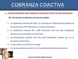 4.- ¿PUEDEN COBRARSE COACTIVAMENTE CUALQUIER TIPO DE DEUDA TRIBUTARIA? 
No, sólo aquella considerada como deuda exigible. 
a. La establecida mediante RD, RM o la contenida en la Resolución de pérdida de 
fraccionamiento, NO reclamadas en el plazo establecido. 
b. La establecida mediante RD o RM reclamadas fuera del pazo establecido, 
siempre que no presenten la Carta Fianza. 
c. Las Resoluciones apeladas fuera del plazo establecido, siempre que no se 
presente la Carta Fianza. 
d. La que conste en las Ordenes de Pago. 
e. Las costas y gastos incurridos en el procedimiento de Cobranza Coactiva. 
Art.115° del TUO del Código Tributario 
 