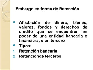 Embargo en forma de RetenciónEmbargo en forma de Retención
 Afectación de dinero, bienes,
valores, fondos y derechos de
crédito que se encuentren en
poder de una entidad bancaria o
financiera, o un tercero
 Tipos:
1. Retención bancaria
2. Retenciónde terceros
 