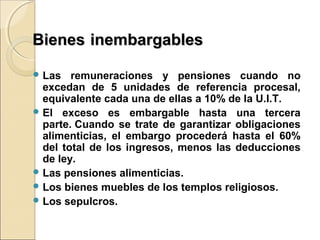BienesBienes inembargablesinembargables
 Las remuneraciones y pensiones cuando no
excedan de 5 unidades de referencia procesal,
equivalente cada una de ellas a 10% de la U.I.T.
 El exceso es embargable hasta una tercera
parte. Cuando se trate de garantizar obligaciones
alimenticias, el embargo procederá hasta el 60%
del total de los ingresos, menos las deducciones
de ley.
 Las pensiones alimenticias.
 Los bienes muebles de los templos religiosos.
 Los sepulcros.
 