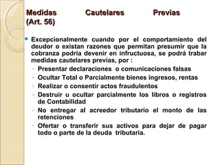 Medidas Cautelares PreviasMedidas Cautelares Previas
(Art. 56)(Art. 56)
 Excepcionalmente cuando por el comportamiento del
deudor o existan razones que permitan presumir que la
cobranza podría devenir en infructuosa, se podrá trabar
medidas cautelares previas, por :
◦ Presentar declaraciones o comunicaciones falsas
◦ Ocultar Total o Parcialmente bienes ingresos, rentas
◦ Realizar o consentir actos fraudulentos
◦ Destruir u ocultar parcialmente los libros o registros
de Contabilidad
◦ No entregar al acreedor tributario el monto de las
retenciones
◦ Ofertar o transferir sus activos para dejar de pagar
todo o parte de la deuda tributaria.
 