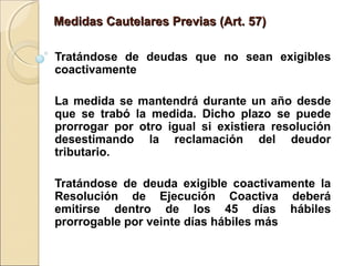 Medidas Cautelares Previas (Art. 57)Medidas Cautelares Previas (Art. 57)
Tratándose de deudas que no sean exigibles
coactivamente
La medida se mantendrá durante un año desde
que se trabó la medida. Dicho plazo se puede
prorrogar por otro igual si existiera resolución
desestimando la reclamación del deudor
tributario.
Tratándose de deuda exigible coactivamente la
Resolución de Ejecución Coactiva deberá
emitirse dentro de los 45 días hábiles
prorrogable por veinte días hábiles más
 