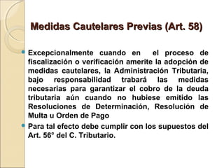 Medidas Cautelares Previas (Art. 58)Medidas Cautelares Previas (Art. 58)
 Excepcionalmente cuando en el proceso de
fiscalización o verificación amerite la adopción de
medidas cautelares, la Administración Tributaria,
bajo responsabilidad trabará las medidas
necesarias para garantizar el cobro de la deuda
tributaria aún cuando no hubiese emitido las
Resoluciones de Determinación, Resolución de
Multa u Orden de Pago
 Para tal efecto debe cumplir con los supuestos del
Art. 56° del C. Tributario.
 