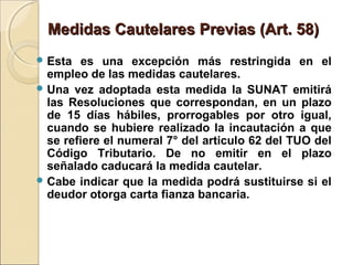 Medidas Cautelares Previas (Art. 58)Medidas Cautelares Previas (Art. 58)
 Esta es una excepción más restringida en el
empleo de las medidas cautelares.
 Una vez adoptada esta medida la SUNAT emitirá
las Resoluciones que correspondan, en un plazo
de 15 días hábiles, prorrogables por otro igual,
cuando se hubiere realizado la incautación a que
se refiere el numeral 7° del articulo 62 del TUO del
Código Tributario. De no emitir en el plazo
señalado caducará la medida cautelar.
 Cabe indicar que la medida podrá sustituirse si el
deudor otorga carta fianza bancaria.
 