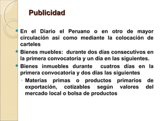 PublicidadPublicidad
 En el Diario el Peruano o en otro de mayor
circulación así como mediante la colocación de
carteles
 Bienes muebles: durante dos días consecutivos en
la primera convocatoria y un día en las siguientes.
 Bienes inmuebles durante cuatros días en la
primera convocatoria y dos días las siguientes
◦ Materias primas o productos primarios de
exportación, cotizables según valores del
mercado local o bolsa de productos
 