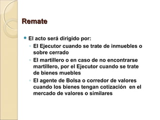 RemateRemate
 El acto será dirigido por:
◦ El Ejecutor cuando se trate de inmuebles o
sobre cerrado
◦ El martillero o en caso de no encontrarse
martillero, por el Ejecutor cuando se trate
de bienes muebles
◦ El agente de Bolsa o corredor de valores
cuando los bienes tengan cotización en el
mercado de valores o similares
 