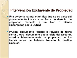 Intervención Excluyente de PropiedadIntervención Excluyente de Propiedad
 Una persona natural o juridica que no es parte del
procedimiento invoca a su favor un derecho de
propiedad respecto a un bien o bienes
embargados por la SUNAT
 Prueba: documento Público o Privado de fecha
cierta u otro documento que a juicio del ejecutor,
acredita fehacientemente la propiedad de los
bienes antes de haberse trabado la medida
cautelar.
 