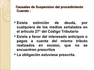 Causales de Suspension del procedimientoCausales de Suspension del procedimiento
Cuando :Cuando :
Exista extinción de deuda, por
cualquiera de los medios señalados en
el articulo 27° del Código Tributario
Exista a favor del interesado anticipos o
pagos a cuenta del mismo tributo
realizados en exceso, que no se
encuentren prescritos
La obligación estuviese prescrita.
 