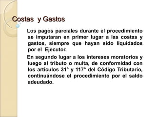 Costas y GastosCostas y Gastos
Los pagos parciales durante el procedimiento
se imputaran en primer lugar a las costas y
gastos, siempre que hayan sido liquidados
por el Ejecutor.
En segundo lugar a los intereses moratorios y
luego al tributo o multa, de conformidad con
los artículos 31° y 117° del Código Tributario,
continuándose el procedimiento por el saldo
adeudado.
 