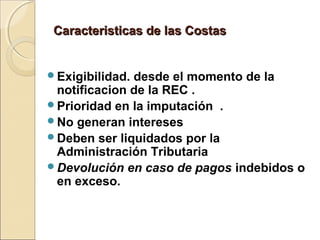 Caracteristicas de las CostasCaracteristicas de las Costas
Exigibilidad. desde el momento de la
notificacion de la REC .
Prioridad en la imputación .
No generan intereses
Deben ser liquidados por la
Administración Tributaria
Devolución en caso de pagos indebidos o
en exceso.
 