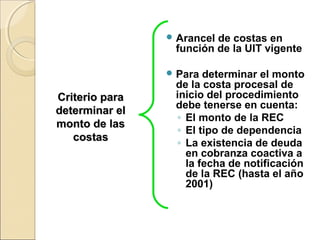 Criterio paraCriterio para
determinar eldeterminar el
monto de lasmonto de las
costascostas
 Arancel de costas en
función de la UIT vigente
 Para determinar el monto
de la costa procesal de
inicio del procedimiento
debe tenerse en cuenta:
◦ El monto de la REC
◦ El tipo de dependencia
◦ La existencia de deuda
en cobranza coactiva a
la fecha de notificación
de la REC (hasta el año
2001)
 