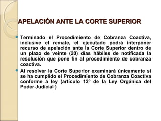 APELACIÓN ANTE LA CORTE SUPERIORAPELACIÓN ANTE LA CORTE SUPERIOR
 
 Terminado el Procedimiento de Cobranza Coactiva,
inclusive el remate, el ejecutado podrá interponer
recurso de apelación ante la Corte Superior dentro de
un plazo de veinte (20) días hábiles de notificada la
resolución que pone fin al procedimiento de cobranza
coactiva.
 Al resolver la Corte Superior examinará únicamente si
se ha cumplido el Procedimiento de Cobranza Coactiva
conforme a ley (artículo 13º de la Ley Orgánica del
Poder Judicial )
 