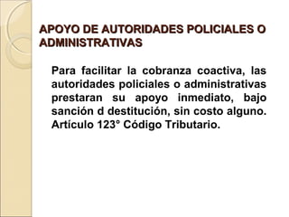 APOYO DE AUTORIDADES POLICIALES OAPOYO DE AUTORIDADES POLICIALES O
ADMINISTRATIVASADMINISTRATIVAS
Para facilitar la cobranza coactiva, las
autoridades policiales o administrativas
prestaran su apoyo inmediato, bajo
sanción d destitución, sin costo alguno.
Artículo 123° Código Tributario.
 