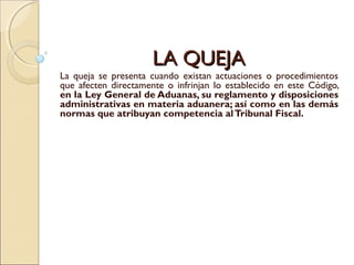 LA QUEJALA QUEJA
La queja se presenta cuando existan actuaciones o procedimientos
que afecten directamente o infrinjan lo establecido en este Código,
en la Ley General de Aduanas, su reglamento y disposiciones
administrativas en materia aduanera; así como en las demás
normas que atribuyan competencia alTribunal Fiscal.
 