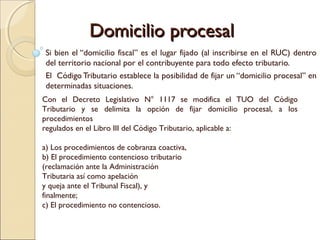 Domicilio procesalDomicilio procesal
Si bien el “domicilio fiscal” es el lugar fijado (al inscribirse en el RUC) dentro
del territorio nacional por el contribuyente para todo efecto tributario.
El Código Tributario establece la posibilidad de fijar un “domicilio procesal” en
determinadas situaciones.
Con el Decreto Legislativo N° 1117 se modifica el TUO del Código
Tributario y se delimita la opción de fijar domicilio procesal, a los
procedimientos
regulados en el Libro III del Código Tributario, aplicable a:
a) Los procedimientos de cobranza coactiva,
b) El procedimiento contencioso tributario
(reclamación ante la Administración
Tributaria así como apelación
y queja ante el Tribunal Fiscal), y
finalmente;
c) El procedimiento no contencioso.
 