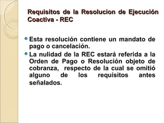 Requisitos de la Resolucion de EjecuciónRequisitos de la Resolucion de Ejecución
Coactiva - RECCoactiva - REC
Esta resolución contiene un mandato de
pago o cancelación.
La nulidad de la REC estará referida a la
Orden de Pago o Resolución objeto de
cobranza, respecto de la cual se omitió
alguno de los requisitos antes
señalados.
 