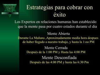 Estrategias para cobrar con éxito Los Expertos en relaciones humanas han establecido que la mente pasa por cuatro estados durante el dia Mente Abierta Durante La Mañana ,Aproximadamente media hora despues  de haber llegado a nuestro trabajo, y hasta la 1:oo PM Mente Cerrada Después de la 1:00 PM y Hasta las 4:00 PM Mente Desconfiada Después de las 4:00 PM y hasta las 6:30 Pm 