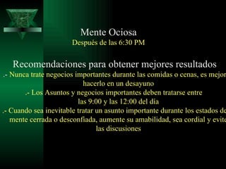 Mente Ociosa Después de las 6:30 PM Recomendaciones para obtener mejores resultados .-  Nunca trate negocios importantes durante las comidas o cenas, es mejor hacerlo en un desayuno .- Los Asuntos y negocios importantes deben tratarse entre  las 9:00 y las 12:00 del día .- Cuando sea inevitable tratar un asunto importante durante los estados de mente cerrada o desconfiada, aumente su amabilidad, sea cordial y evite las discusiones 
