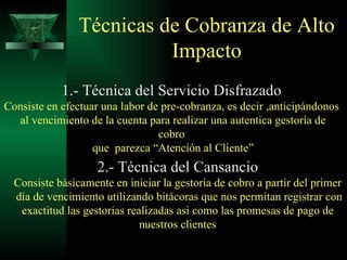 Técnicas de Cobranza de Alto Impacto 1.- Técnica del Servicio Disfrazado Consiste en efectuar una labor de pre-cobranza, es decir ,anticipándonos al vencimiento de la cuenta para realizar una autentica gestoría de cobro que  parezca “Atención al Cliente” 2.- Técnica del Cansancio Consiste básicamente en iniciar la gestoria de cobro a partir del primer día de vencimiento utilizando bitácoras que nos permitan registrar con  exactitud las gestorias realizadas asi como las promesas de pago de nuestros clientes 