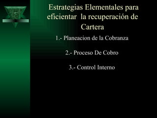 Estrategias Elementales para eficientar  la recuperación de  Cartera   1.- Planeacion de la Cobranza 2.- Proceso De Cobro 3.- Control Interno 