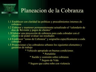 Planeacion de la Cobranza 1.1 Establecer con claridad las políticas y procedimientos internos de cobranza 1.2 Elaborar y mantener permanentemente actualizado el “calendario de dias de Revisión y pagos de clientes” 1.3Elaborar una proyección de cobranza para cada cobrador con el objetivo de poder evaluar sus resultados 1.4 Establecer “zonas de Cobranza” y asignarlas específicamente a cada cobrador 1.5 Proporcionar a los cobradores urbanos los siguientes elementos y garantías de trabajo * Vehiculo apropiado en buenas condiciones * Portafolio * Sueldo y comisión sobre cobranza * Seguro de Vida * Seguro que cubra robo con violencia 