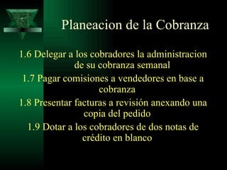 1.6 Delegar a los cobradores la administracion  de su cobranza semanal 1.7 Pagar comisiones a vendedores en base a cobranza 1.8 Presentar facturas a revisión anexando una copia del pedido 1.9 Dotar a los cobradores de dos notas de crédito en blanco Planeacion de la Cobranza 