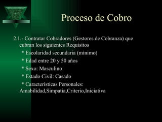 2.1.- Contratar Cobradores (Gestores de Cobranza) que cubran los siguientes Requisitos * Escolaridad secundaria (mínimo) * Edad entre 20 y 50 años * Sexo: Masculino * Estado Civil: Casado * Características Personales:  Amabilidad,Simpatia,Criterio,Iniciativa Proceso de Cobro 