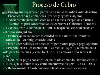 Proceso de Cobro 2.2 Ejercer una supervisión permanente sobre las actividades de cobro Encomendadas a cobradores urbanos y agentes viajeros 2.3  Abrir estratégicamente cuentas de cheques receptoras en banca electrónica para concentración de cobranza ( Cobranza  Foránea) 2.4 Concesionar la cobranza “Difícil” a despachos especializados en cobranza extrajudicial 2.5 Evaluar quincenalmente la calidad de la cartera  analizando su clasificación  Por antigüedad de saldos 2.6 Establecer políticas de descuentos por pronto pago o pago oportuno 2.7 Proporcionar a los clientes un “ Carnet de Pagos “( se recomienda solo para Mueblerías  y cuando el crédito es mayor a seis meses de plazo) 2.8 Desalentar pagos con cheques sin fondo cobrando invariablemente el 20 % Que autoriza la ley como indemnización (Art. 193 LG TOC ) 2.9 Redocumentar Oportunamente adeudos vencidos en exceso 