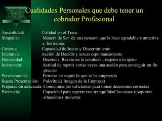 Cualidades Personales que debe tener un cobrador Profesional Amabilidad:  Calidad en el Trato Simpatía:  Manera de Ser  de una persona que la hace agradable y atractiva  a  los demás Criterio:  Capacidad de Juicio y Discernimiento Iniciativa:  Acción de Decidir y actuar espontáneamente Honestidad:  Decencia, Recato en la conducta , respeto a lo ajeno Insistencia:  Actitud de repetir varias veces una acción para conseguir un fin  preciso Perseverancia:  Firmeza en seguir lo que se ha empezado Buena Presentación:  Pulcritud,( Imagen de la Empresa) Preparación adecuada: Conocimientos suficientes para tomar decisiones correctas Paciencia:  Capacidad para esperar con tranquilidad las cosas y soportar situaciones molestas 