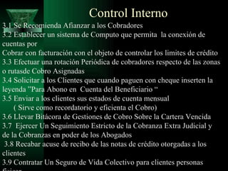 Control Interno 3.1 Se Recomienda Afianzar a los Cobradores 3.2 Establecer un sistema de Computo que permita  la conexión de cuentas por Cobrar con facturación con el objeto de controlar los limites de crédito 3.3 Efectuar una rotación Periódica de cobradores respecto de las zonas o rutasde Cobro Asignadas 3.4 Solicitar a los Clientes que cuando paguen con cheque inserten la leyenda ”Para Abono en  Cuenta del Beneficiario “ 3.5 Enviar a los clientes sus estados de cuenta mensual ( Sirve como recordatorio y eficienta el Cobro) 3.6 Llevar Bitácora de Gestiones de Cobro Sobre la Cartera Vencida 3.7  Ejercer Un Seguimiento Estricto de la Cobranza Extra Judicial y de la Cobranzas en poder de los Abogados 3.8 Recabar acuse de recibo de las notas de crédito otorgadas a los clientes 3.9 Contratar Un Seguro de Vida Colectivo para clientes personas fisicar. 