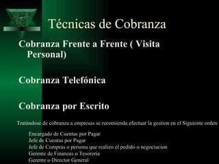 Técnicas de Cobranza Cobranza Frente a Frente ( Visita Personal) Cobranza Telefónica Cobranza por Escrito Tratándose de cobranza a empresas se recomienda efectuar la gestion en el Siguiente orden Encargado de Cuentas por Pagar Jefe de Cuentas por Pagar Jefe de Compras o persona que realizo el pedido o negociacion Gerente de Finanzas o Tesoreria Gerente o Director General 