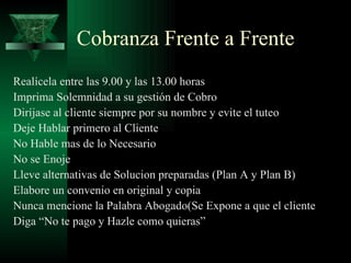 Cobranza Frente a Frente Realícela entre las 9.00 y las 13.00 horas Imprima Solemnidad a su gestión de Cobro Diríjase al cliente siempre por su nombre y evite el tuteo Deje Hablar primero al Cliente No Hable mas de lo Necesario No se Enoje Lleve alternativas de Solucion preparadas (Plan A y Plan B) Elabore un convenio en original y copia Nunca mencione la Palabra Abogado(Se Expone a que el cliente Diga “No te pago y Hazle como quieras” 