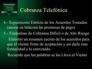 Cobranza Telefónica 4.- Seguimiento Estricto de los Acuerdos Tomados (anotar en bitácora las promesas de pago) 5.- Tratándose de Cobranza Difícil o de Alto Riesgo Elaborar un resumen escrito de los acuerdos para que el cliente firme de aceptación y asi darle mas  formalidad a lo convenido. Recuerde que las palabras se las Lleva el Viento 