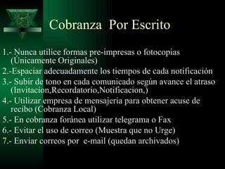 1.- Nunca utilice formas pre-impresas o fotocopias (Únicamente Originales) 2.-Espaciar adecuadamente los tiempos de cada notificación 3.- Subir de tono en cada comunicado según avance el atraso (Invitacion,Recordatorio,Notificacion,) 4.- Utilizar empresa de mensajeria para obtener acuse de recibo (Cobranza Local) 5.- En cobranza foránea utilizar telegrama o Fax 6.- Evitar el uso de correo (Muestra que no Urge) 7.- Enviar correos por  e-mail (quedan archivados) Cobranza  Por Escrito 