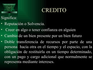 CREDITO Significa: Reputación o Solvencia. Creer en algo o tener confianza en alguien  Cambio de un bien presente por un bien futuro Doble transferencia de recursos por parte de una persona  hacia otra en el tiempo y el espacio, con la obligación de restituirla en un tiempo determinado, con un pago y cargo adicional que normalmente se representa mediante intereses.  