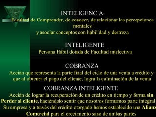INTELIGENCIA. Facultad de Comprender, de conocer, de relacionar las percepciones  mentales  y asociar conceptos con habilidad y destreza   INTELIGENTE Persona Hábil dotada de Facultad intelectiva COBRANZA Acción que representa la parte final del ciclo de una venta a crédito y  que al obtener el pago del cliente, logra la culminación de la venta COBRANZA INTELIGENTE Acción de lograr la recuperación de un crédito en tiempo y forma  sin Perder al cliente , haciéndolo sentir que nosotros formamos parte integral de Su empresa y a través del crédito otorgado hemos establecido una  Alianza Comercial  para el crecimiento sano de ambas partes 
