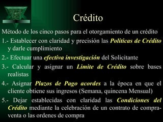 Crédito  Método de los cinco pasos para el otorgamiento de un crédito 1.- Establecer con claridad y precisión las  Políticas de   Crédito  y darle cumplimiento 2.- Efectuar una  efectiva investigación  del Solicitante 3.- Calcular y asignar un  Limite de Crédito  sobre bases realistas 4.- Asignar  Plazos de Pago acordes  a la época en que el cliente obtiene sus ingresos (Semana, quincena Mensual) 5.- Dejar establecidas con claridad las  Condiciones del   Crédito  mediante la celebración de un contrato de compra-venta o las ordenes de compra 