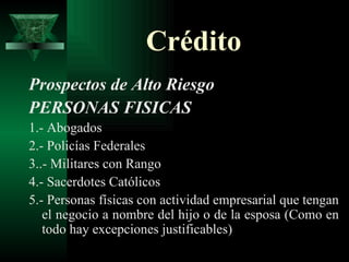 Crédito Prospectos de Alto Riesgo PERSONAS FISICAS 1.- Abogados 2.- Policías Federales 3..- Militares con Rango 4.- Sacerdotes Católicos 5.- Personas físicas con actividad empresarial que tengan el negocio a nombre del hijo o de la esposa (Como en todo hay excepciones justificables) 