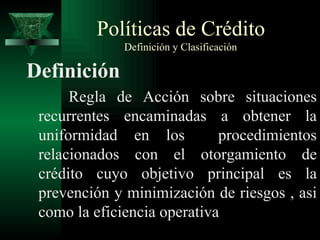 Políticas de Crédito   Definición y Clasificación Definición Regla de Acción sobre situaciones recurrentes encaminadas a obtener la uniformidad en los  procedimientos relacionados con el otorgamiento de crédito cuyo objetivo principal es la prevención y minimización de riesgos , asi como la eficiencia operativa 