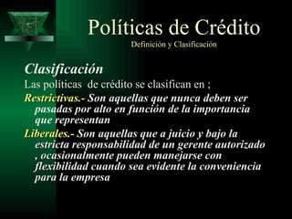 Clasificación Las políticas  de crédito se clasifican en ; Restrictivas.-  Son aquellas que nunca deben ser pasadas por alto en función de la importancia que representan Liberales.-  Son aquellas que a juicio y bajo la estricta responsabilidad de un gerente autorizado , ocasionalmente pueden manejarse con flexibilidad cuando sea evidente la conveniencia para la empresa Políticas de Crédito   Definición y Clasificación 